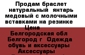 Продам браслет натуральный  янтарь медовый с молочными вставками на резинке › Цена ­ 500 - Белгородская обл., Белгород г. Одежда, обувь и аксессуары » Аксессуары   . Белгородская обл.